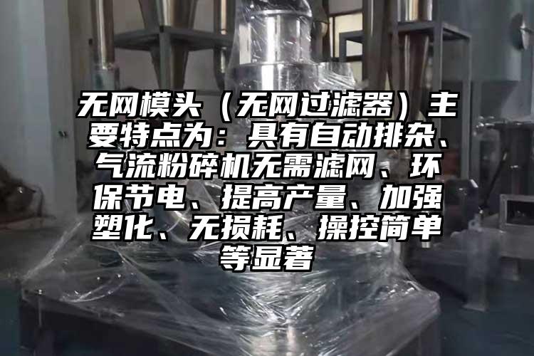 無網模頭（無網過濾器）主要特點為：具有自動排雜、氣流粉碎機無需濾網、環保節電、提高產量、加強塑化、無損耗、操控簡單等顯著